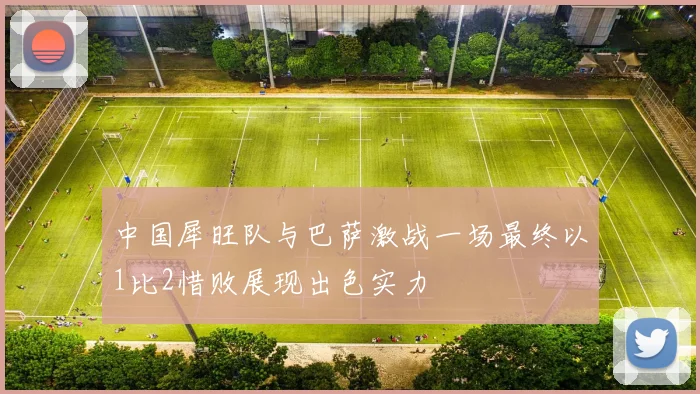 中国犀旺队与巴萨激战一场最终以1比2惜败展现出色实力