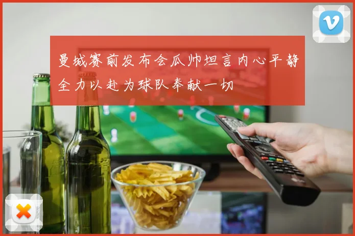 曼城赛前发布会瓜帅坦言内心平静全力以赴为球队奉献一切