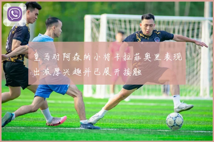 皇马对阿森纳小将卡拉菲奥里表现出浓厚兴趣并已展开接触