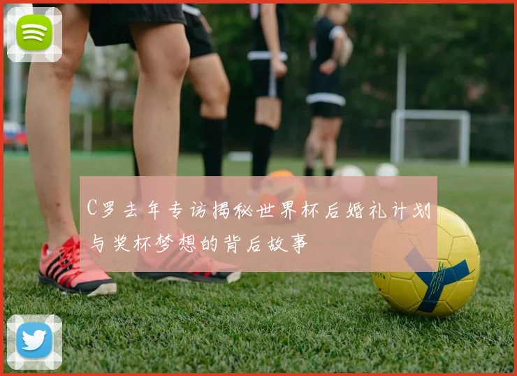 C罗去年专访揭秘世界杯后婚礼计划与奖杯梦想的背后故事