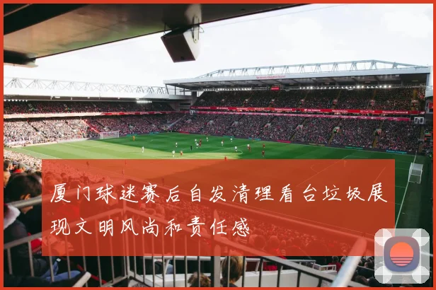 厦门球迷赛后自发清理看台垃圾展现文明风尚和责任感