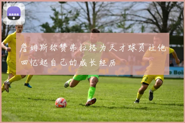 詹姆斯称赞弗拉格为天才球员让他回忆起自己的成长经历