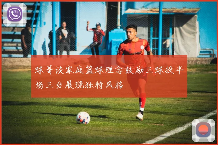 球哥谈家庭篮球理念鼓励三球投半场三分展现独特风格