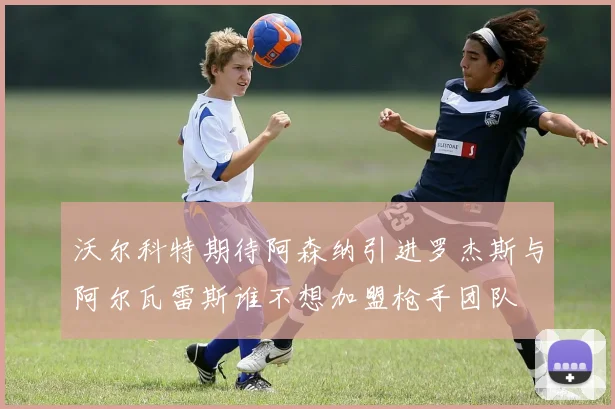 沃尔科特期待阿森纳引进罗杰斯与阿尔瓦雷斯谁不想加盟枪手团队