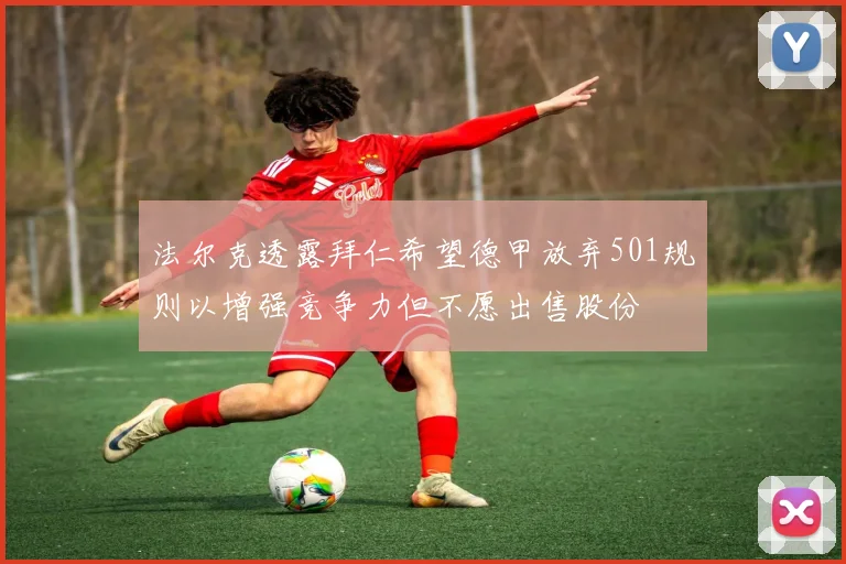 法尔克透露拜仁希望德甲放弃501规则以增强竞争力但不愿出售股份