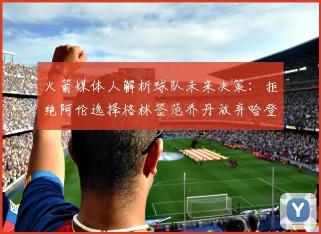 火箭媒体人解析球队未来决策：拒绝阿伦选择格林签范乔丹放弃哈登