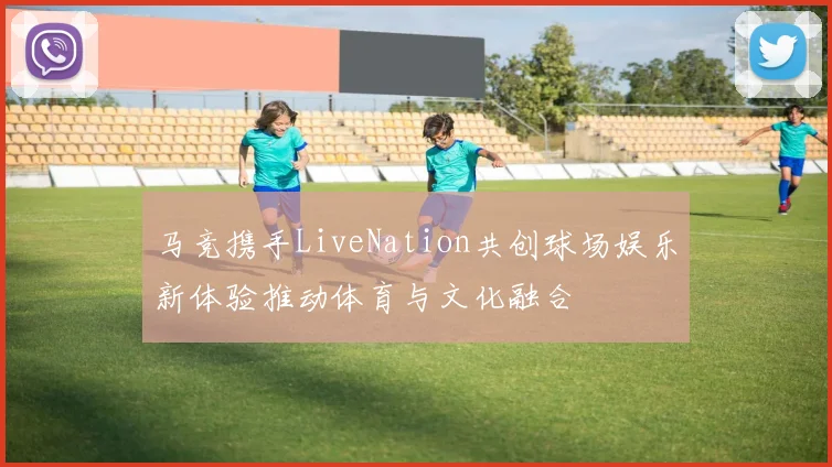 马竞携手LiveNation共创球场娱乐新体验推动体育与文化融合