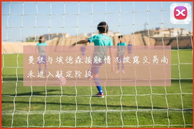 曼联与埃德森接触情况披露交易尚未进入敲定阶段