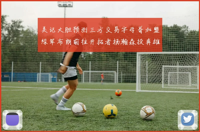 美记大胆预测三方交易字母哥加盟绿军布朗前往开拓者杨瀚森投奔雄鹿
