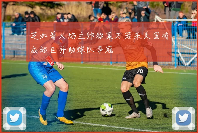 芝加哥火焰主帅称莱万若来美国将成超巨并助球队争冠