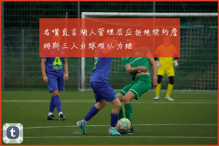 名嘴直言湖人管理层应拒绝续约詹姆斯三人分球难以为继